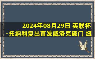 2024年08月29日 英联杯-托纳利复出首发威洛克破门 纽卡点球4-3淘汰诺丁汉森林